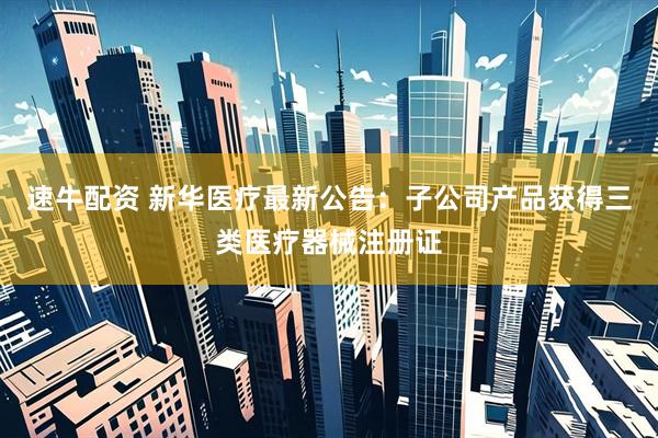 速牛配资 新华医疗最新公告：子公司产品获得三类医疗器械注册证
