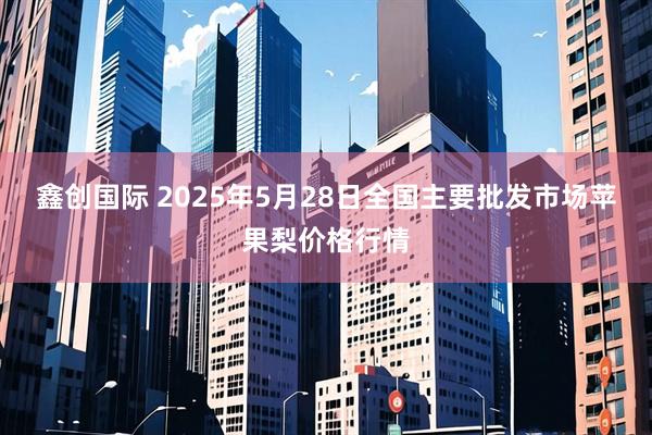 鑫创国际 2025年5月28日全国主要批发市场苹果梨价格行情