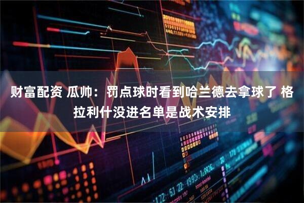 财富配资 瓜帅：罚点球时看到哈兰德去拿球了 格拉利什没进名单是战术安排