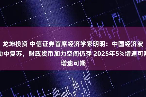 龙坤投资 中信证券首席经济学家明明：中国经济波动中复苏，财政货币加力空间仍存 2025年5%增速可期