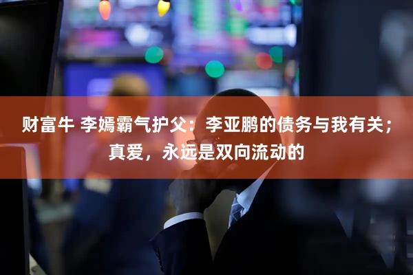 财富牛 李嫣霸气护父：李亚鹏的债务与我有关；真爱，永远是双向流动的