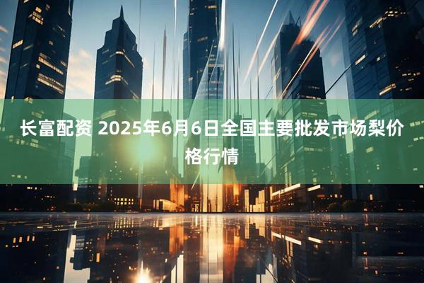 长富配资 2025年6月6日全国主要批发市场梨价格行情