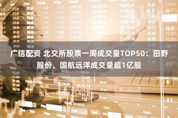 广信配资 北交所股票一周成交量TOP50：田野股份、国航远洋成交量超1亿股