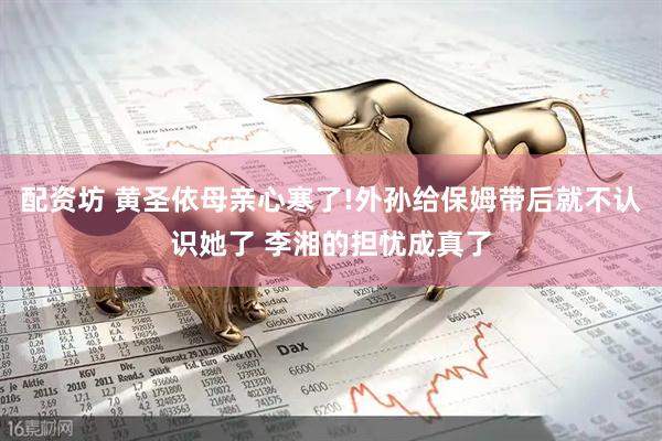 配资坊 黄圣依母亲心寒了!外孙给保姆带后就不认识她了 李湘的担忧成真了