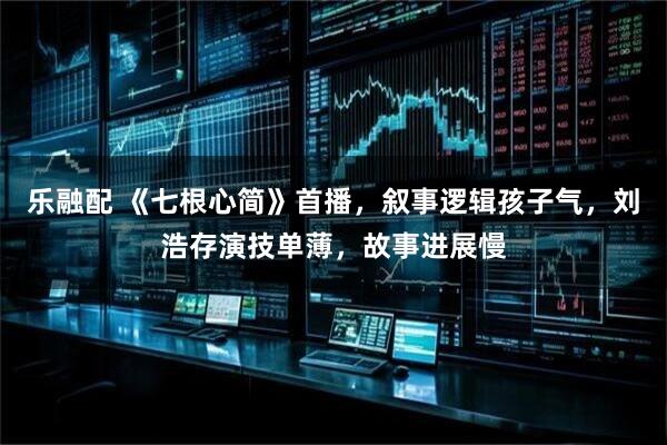 乐融配 《七根心简》首播，叙事逻辑孩子气，刘浩存演技单薄，故事进展慢