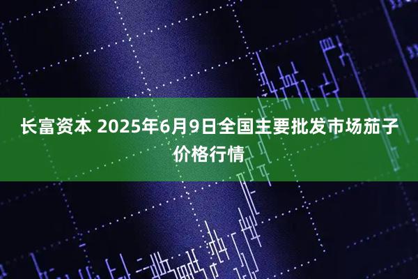 长富资本 2025年6月9日全国主要批发市场茄子价格行情