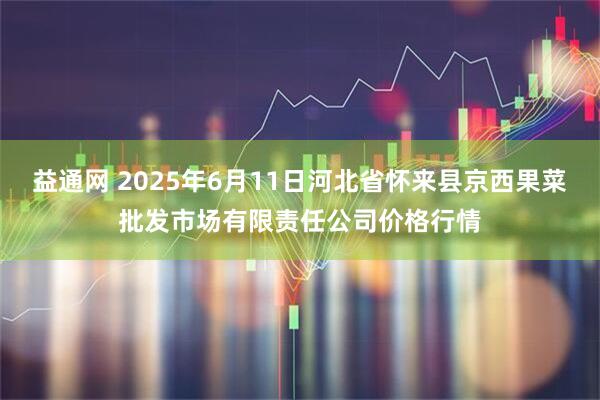 益通网 2025年6月11日河北省怀来县京西果菜批发市场有限责任公司价格行情