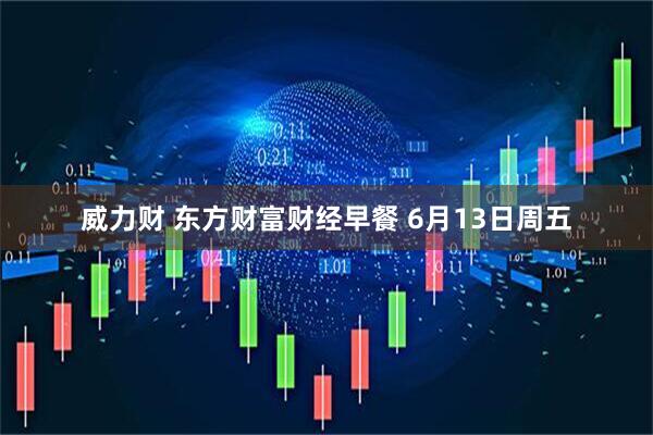 威力财 东方财富财经早餐 6月13日周五