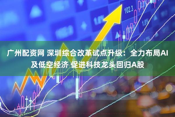 广州配资网 深圳综合改革试点升级：全力布局AI及低空经济 促进科技龙头回归A股