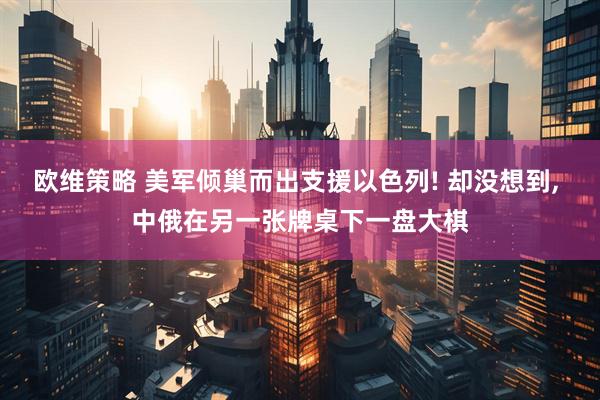 欧维策略 美军倾巢而出支援以色列! 却没想到, 中俄在另一张牌桌下一盘大棋
