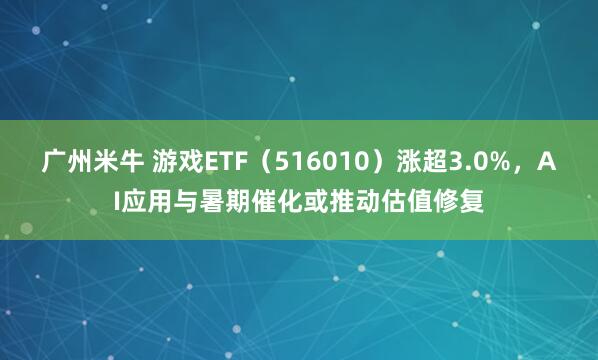 广州米牛 游戏ETF（516010）涨超3.0%，AI应用与暑期催化或推动估值修复