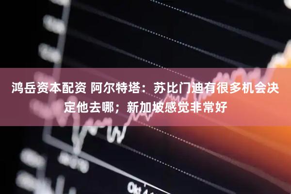 鸿岳资本配资 阿尔特塔：苏比门迪有很多机会决定他去哪；新加坡感觉非常好