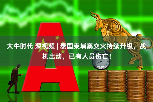 大牛时代 深视频 | 泰国柬埔寨交火持续升级，战机出动，已有人员伤亡！