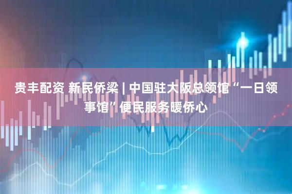 贵丰配资 新民侨梁 | 中国驻大阪总领馆“一日领事馆”便民服务暖侨心