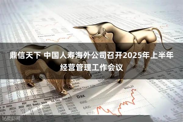 鼎信天下 中国人寿海外公司召开2025年上半年经营管理工作会议