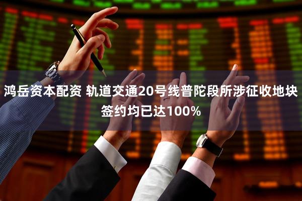 鸿岳资本配资 轨道交通20号线普陀段所涉征收地块签约均已达100%