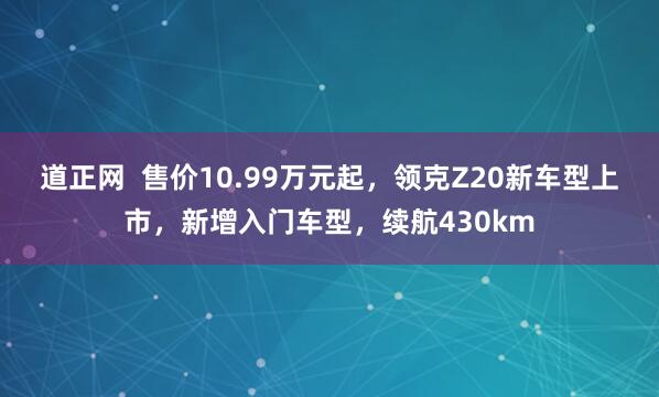 道正网  售价10.99万元起，领克Z20新车型上市，新增入门车型，续航430km
