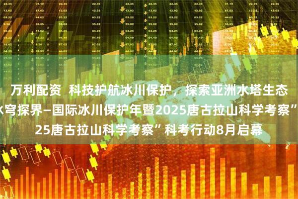 万利配资  科技护航冰川保护，探索亚洲水塔生态密码“青藏高原 冰穹探界—国际冰川保护年暨2025唐古拉山科学考察”科考行动8月启幕
