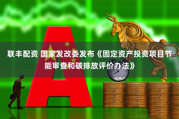 联丰配资 国家发改委发布《固定资产投资项目节能审查和碳排放评价办法》