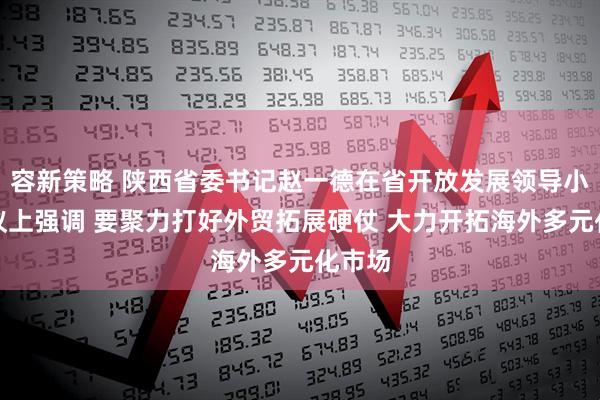 容新策略 陕西省委书记赵一德在省开放发展领导小组会议上强调 要聚力打好外贸拓展硬仗 大力开拓海外多元化市场