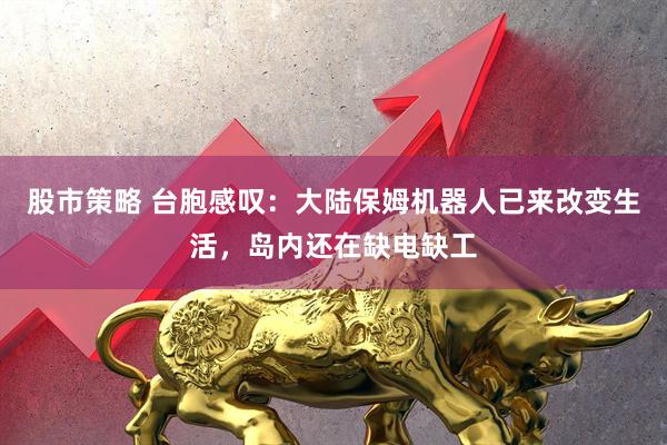 股市策略 台胞感叹：大陆保姆机器人已来改变生活，岛内还在缺电缺工