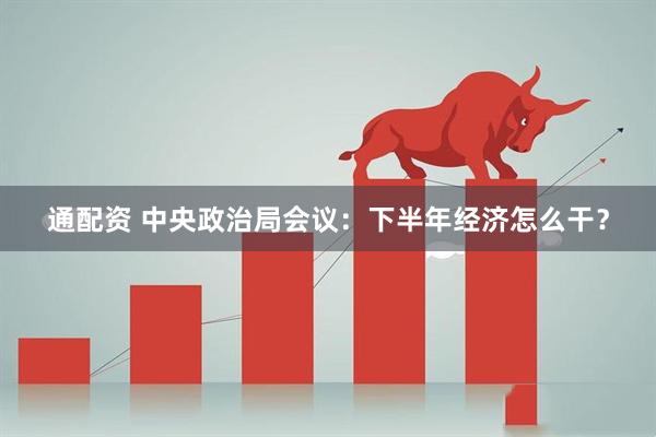 通配资 中央政治局会议：下半年经济怎么干？