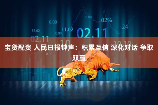 宝货配资 人民日报钟声：积累互信 深化对话 争取双赢