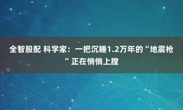 全智股配 科学家：一把沉睡1.2万年的“地震枪”正在悄悄上膛