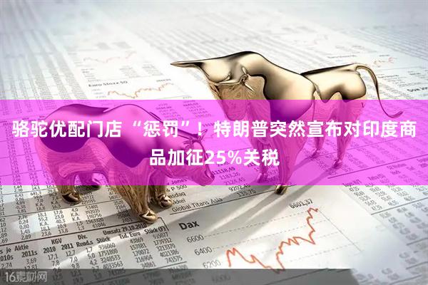 骆驼优配门店 “惩罚”！特朗普突然宣布对印度商品加征25%关税