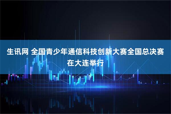 生讯网 全国青少年通信科技创新大赛全国总决赛在大连举行