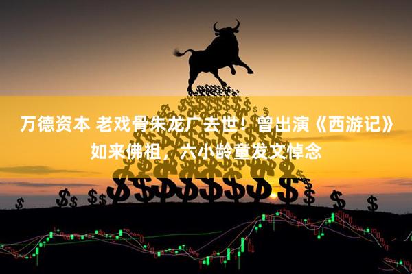 万德资本 老戏骨朱龙广去世！曾出演《西游记》如来佛祖，六小龄童发文悼念