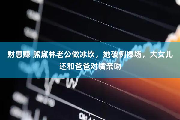 财惠赚 熊黛林老公做冰饮，她破例捧场，大女儿还和爸爸对嘴亲吻