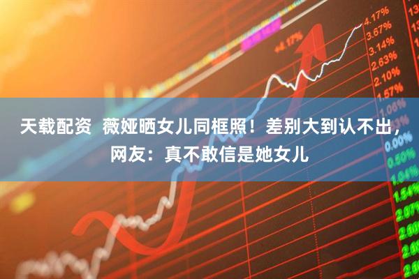 天载配资  薇娅晒女儿同框照！差别大到认不出，网友：真不敢信是她女儿