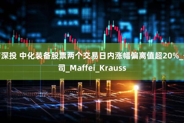 泸深投 中化装备股票两个交易日内涨幅偏离值超20%_公司_Maffei_Krauss