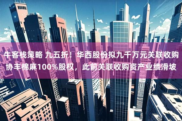 牛客栈策略 九五折！华西股份拟九千万元关联收购协丰棉麻100%股权，此前关联收购资产业绩滑坡
