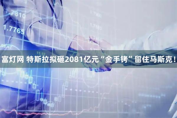 富灯网 特斯拉拟砸2081亿元“金手铐”留住马斯克！