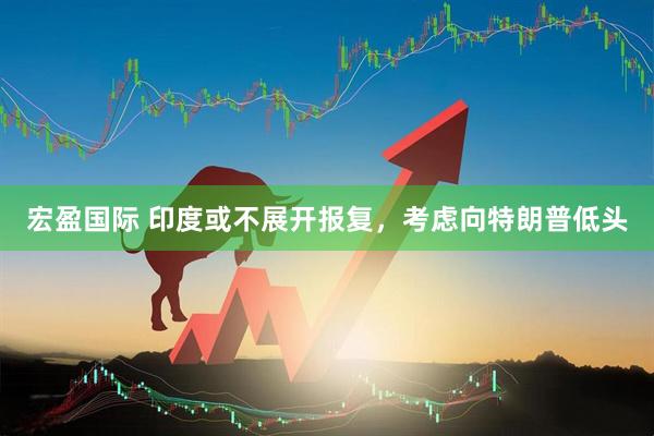 宏盈国际 印度或不展开报复，考虑向特朗普低头