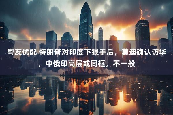 粤友优配 特朗普对印度下狠手后，莫迪确认访华，中俄印高层或同框，不一般