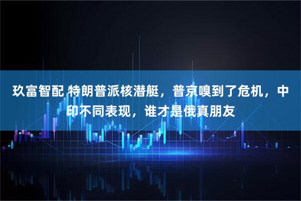 玖富智配 特朗普派核潜艇，普京嗅到了危机，中印不同表现，谁才是俄真朋友