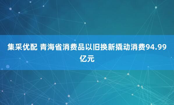 集采优配 青海省消费品以旧换新撬动消费94.99亿元