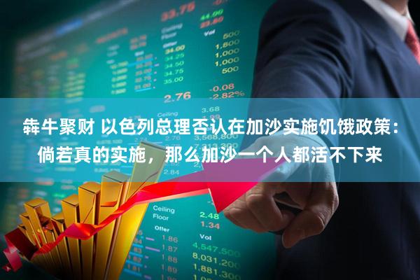 犇牛聚财 以色列总理否认在加沙实施饥饿政策：倘若真的实施，那么加沙一个人都活不下来