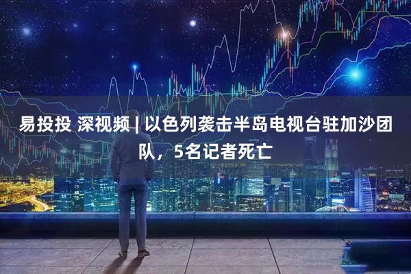 易投投 深视频 | 以色列袭击半岛电视台驻加沙团队，5名记者死亡