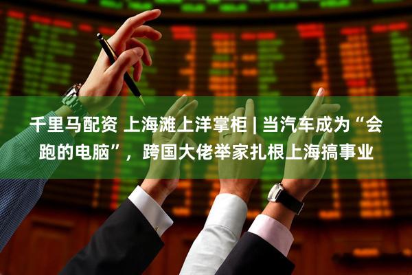 千里马配资 上海滩上洋掌柜 | 当汽车成为“会跑的电脑”，跨国大佬举家扎根上海搞事业