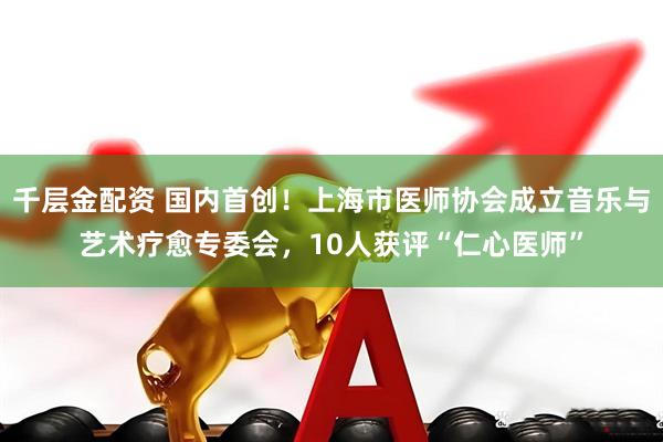 千层金配资 国内首创！上海市医师协会成立音乐与艺术疗愈专委会，10人获评“仁心医师”