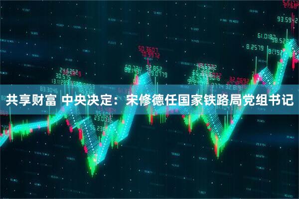 共享财富 中央决定：宋修德任国家铁路局党组书记