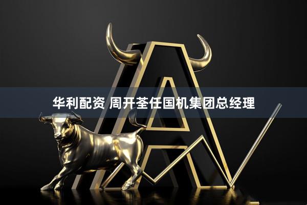 华利配资 周开荃任国机集团总经理