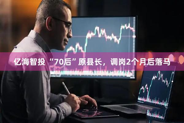 亿海智投 “70后”原县长，调岗2个月后落马
