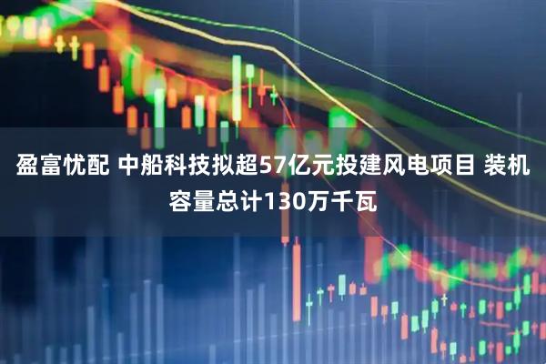 盈富忧配 中船科技拟超57亿元投建风电项目 装机容量总计130万千瓦