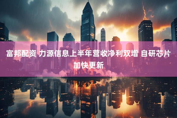 富邦配资 力源信息上半年营收净利双增 自研芯片加快更新