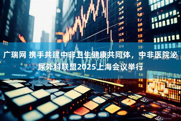 广瑞网 携手共建中非卫生健康共同体，中非医院泌尿外科联盟2025上海会议举行